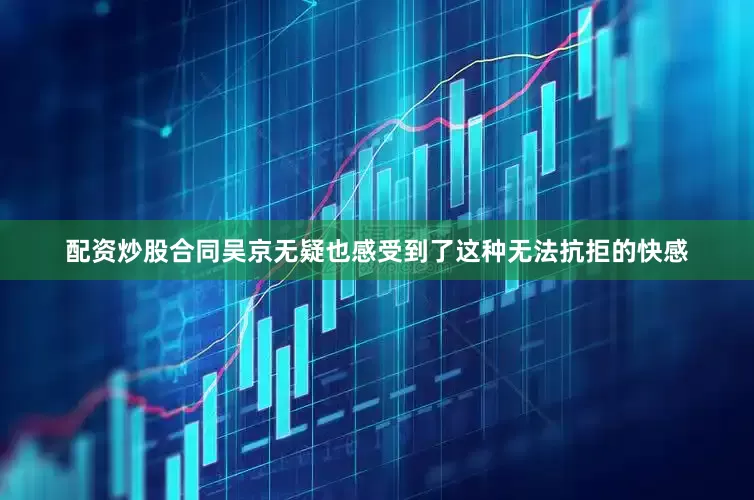 配资炒股合同吴京无疑也感受到了这种无法抗拒的快感