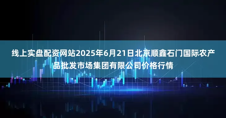 线上实盘配资网站2025年6月21日北京顺鑫石门国际农产品批发市场集团有限公司价格行情