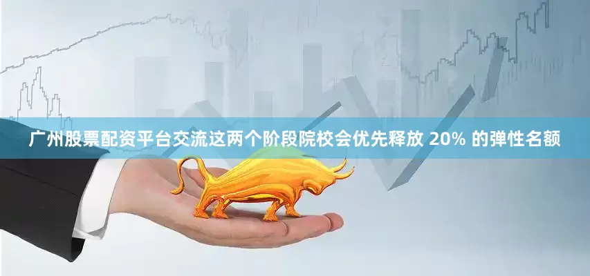 广州股票配资平台交流这两个阶段院校会优先释放 20% 的弹性名额