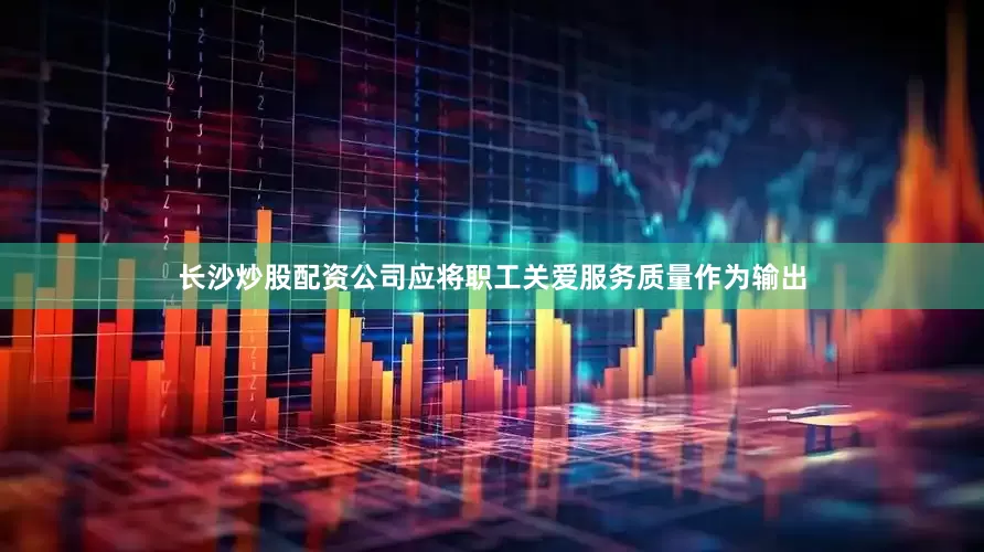 长沙炒股配资公司应将职工关爱服务质量作为输出