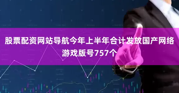 股票配资网站导航今年上半年合计发放国产网络游戏版号757个