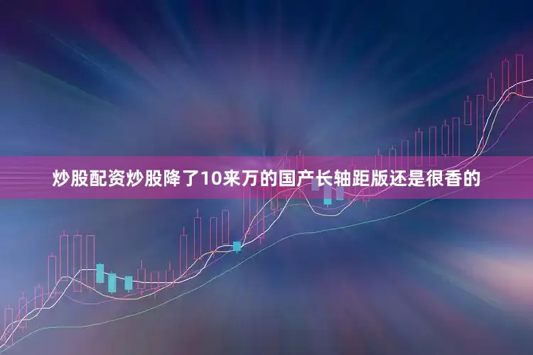 炒股配资炒股降了10来万的国产长轴距版还是很香的