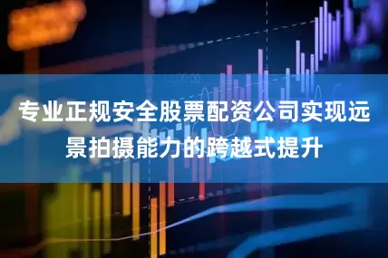 专业正规安全股票配资公司实现远景拍摄能力的跨越式提升