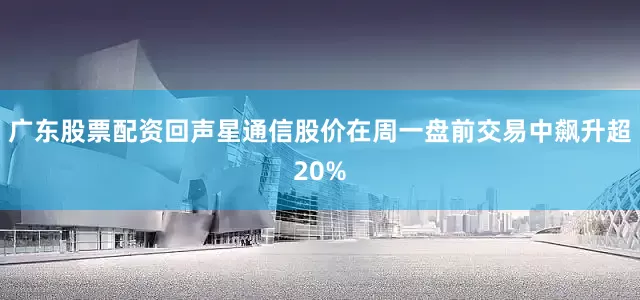 广东股票配资回声星通信股价在周一盘前交易中飙升超20%