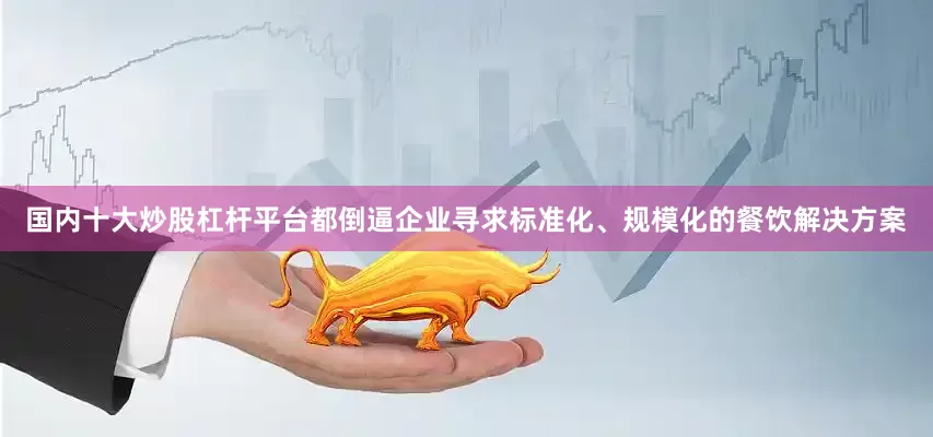 国内十大炒股杠杆平台都倒逼企业寻求标准化、规模化的餐饮解决方案